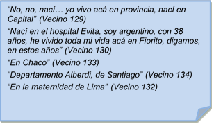 ?No, no, nac�? yo vivo ac� en provincia, nac� en Capital? (Vecino 129)
?Nac� en el hospital Evita, soy argentino, con 38 a�os, he vivido toda mi vida ac� en Fiorito, digamos, en estos a�os? (Vecino 130)
?En Chaco? (Vecino 133)
?Departamento Alberdi, de Santiago? (Vecino 134)
?En la maternidad de Lima? (Vecino 132)
